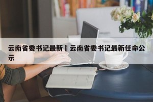 云南省委书记最新›云南省委书记最新任命公示