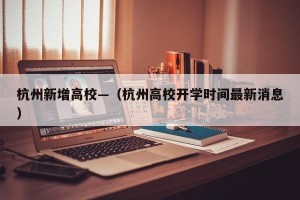 杭州新增高校—（杭州高校开学时间最新消息）
