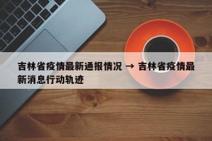吉林省疫情最新通报情况 → 吉林省疫情最新消息行动轨迹