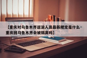 【重庆对乌鲁木齐返渝人员最新规定是什么·重庆回乌鲁木齐会被隔离吗】
