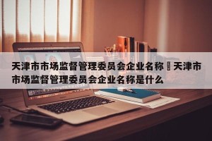 天津市市场监督管理委员会企业名称›天津市市场监督管理委员会企业名称是什么