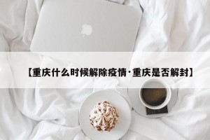 【重庆什么时候解除疫情·重庆是否解封】
