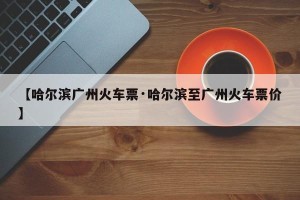 【哈尔滨广州火车票·哈尔滨至广州火车票价】
