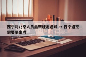 西宁对北京人员最新规定通知 → 西宁返京需要隔离吗