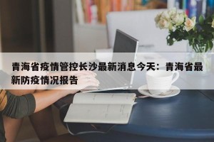 青海省疫情管控长沙最新消息今天：青海省最新防疫情况报告