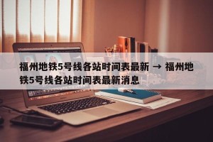 福州地铁5号线各站时间表最新 → 福州地铁5号线各站时间表最新消息