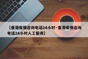 【香港疫情咨询电话24小时·香港疫情咨询电话24小时人工服务】