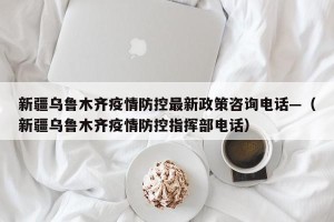 新疆乌鲁木齐疫情防控最新政策咨询电话—（新疆乌鲁木齐疫情防控指挥部电话）