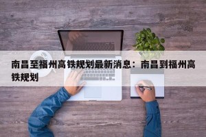 南昌至福州高铁规划最新消息：南昌到福州高铁规划
