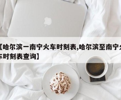 【哈尔滨一南宁火车时刻表,哈尔滨至南宁火车时刻表查询】
