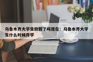 乌鲁木齐大学生放假了吗现在：乌鲁木齐大学生什么时候开学