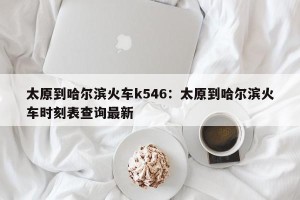 太原到哈尔滨火车k546：太原到哈尔滨火车时刻表查询最新