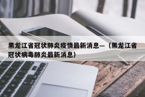 黑龙江省冠状肺炎疫情最新消息—（黑龙江省冠状病毒肺炎最新消息）