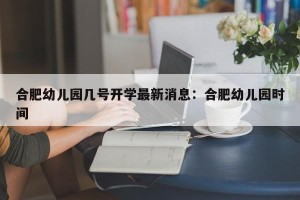 合肥幼儿园几号开学最新消息：合肥幼儿园时间