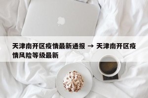 天津南开区疫情最新通报 → 天津南开区疫情风险等级最新