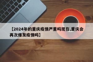 【2024年的重庆疫情严重吗现在,重庆会再次爆发疫情吗】