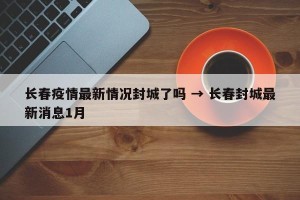 长春疫情最新情况封城了吗 → 长春封城最新消息1月