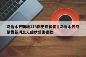 乌鲁木齐新增113例无症状者›乌鲁木齐疫情最新消息无症状感染者数