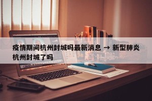 疫情期间杭州封城吗最新消息 → 新型肺炎杭州封城了吗