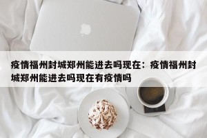 疫情福州封城郑州能进去吗现在：疫情福州封城郑州能进去吗现在有疫情吗