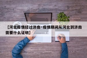 【河北疫情经过济南·疫情期间从河北到济南需要什么证明】