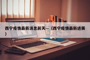 西宁疫情最新消息前天—（西宁疫情最新进展）
