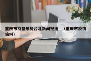 重庆市疫情形势台北新闻报道—（重庆市疫情病例）