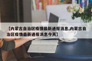【内蒙古自治区疫情最新通报消息,内蒙古自治区疫情最新通报消息今天】