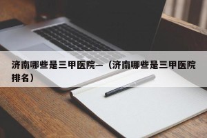 济南哪些是三甲医院—（济南哪些是三甲医院排名）