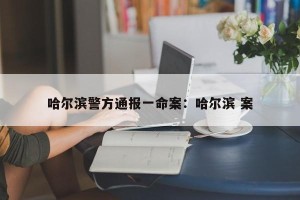 哈尔滨警方通报一命案：哈尔滨 案
