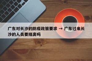 广东对长沙的防疫政策要求 → 广东过来长沙的人员要隔离吗
