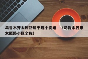 乌鲁木齐太原路属于哪个街道—（乌鲁木齐市太原路小区全称）