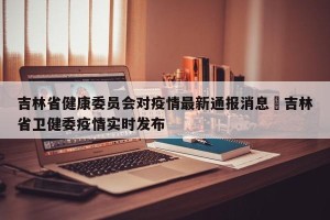 吉林省健康委员会对疫情最新通报消息›吉林省卫健委疫情实时发布