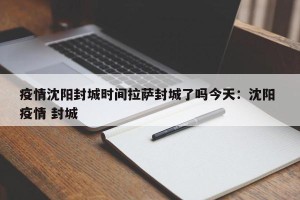 疫情沈阳封城时间拉萨封城了吗今天：沈阳 疫情 封城