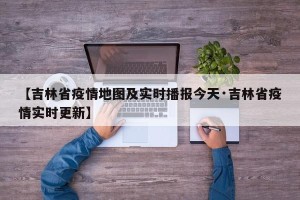 【吉林省疫情地图及实时播报今天·吉林省疫情实时更新】
