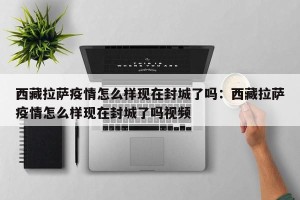 西藏拉萨疫情怎么样现在封城了吗：西藏拉萨疫情怎么样现在封城了吗视频