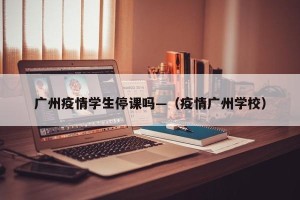 广州疫情学生停课吗—（疫情广州学校）
