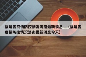 福建省疫情防控情况济南最新消息—（福建省疫情防控情况济南最新消息今天）