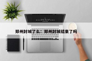 郑州封城了么：郑州封城结束了吗