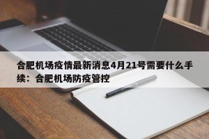 合肥机场疫情最新消息4月21号需要什么手续：合肥机场防疫管控