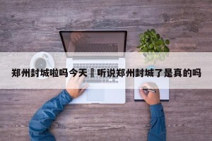 郑州封城啦吗今天›听说郑州封城了是真的吗