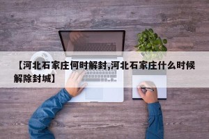 【河北石家庄何时解封,河北石家庄什么时候解除封城】