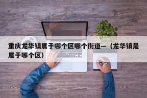 重庆龙华镇属于哪个区哪个街道—（龙华镇是属于哪个区）