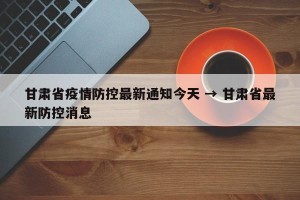 甘肃省疫情防控最新通知今天 → 甘肃省最新防控消息