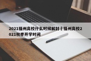 2021福州高校什么时候解封›福州高校2021秋季开学时间