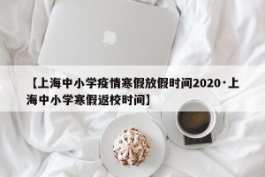 【上海中小学疫情寒假放假时间2020·上海中小学寒假返校时间】
