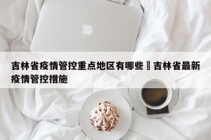吉林省疫情管控重点地区有哪些›吉林省最新疫情管控措施