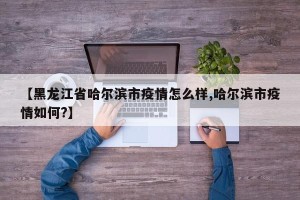 【黑龙江省哈尔滨市疫情怎么样,哈尔滨市疫情如何?】