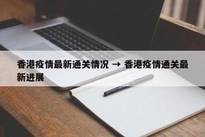 香港疫情最新通关情况 → 香港疫情通关最新进展