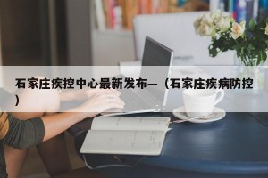 石家庄疾控中心最新发布—（石家庄疾病防控）
